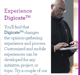 Experience Digicate. You’ll find that Digicate changes the opinion-gathering experience and process. Customized and mobile experiences can be developed for any initiative, project, or topic. Try a couple of our demos for yourself at:
